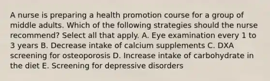 A nurse is preparing a health promotion course for a group of middle adults. Which of the following strategies should the nurse recommend? Select all that apply. A. Eye examination every 1 to 3 years B. Decrease intake of calcium supplements C. DXA screening for osteoporosis D. Increase intake of carbohydrate in the diet E. Screening for depressive disorders