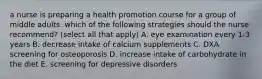 a nurse is preparing a health promotion course for a group of middle adults. which of the following strategies should the nurse recommend? (select all that apply) A. eye examination every 1-3 years B. decrease intake of calcium supplements C. DXA screening for osteoporosis D. increase intake of carbohydrate in the diet E. screening for depressive disorders