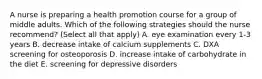 A nurse is preparing a health promotion course for a group of middle adults. Which of the following strategies should the nurse recommend? (Select all that apply) A. eye examination every 1-3 years B. decrease intake of calcium supplements C. DXA screening for osteoporosis D. increase intake of carbohydrate in the diet E. screening for depressive disorders