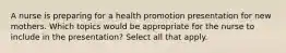 A nurse is preparing for a health promotion presentation for new mothers. Which topics would be appropriate for the nurse to include in the presentation? Select all that apply.