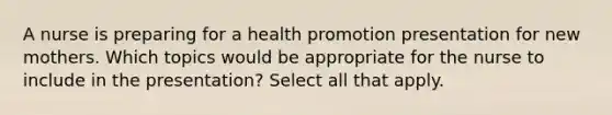 A nurse is preparing for a health promotion presentation for new mothers. Which topics would be appropriate for the nurse to include in the presentation? Select all that apply.