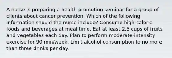 A nurse is preparing a health promotion seminar for a group of clients about cancer prevention. Which of the following information should the nurse include? Consume high-calorie foods and beverages at meal time. Eat at least 2.5 cups of fruits and vegetables each day. Plan to perform moderate-intensity exercise for 90 min/week. Limit alcohol consumption to no more than three drinks per day.