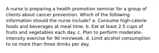 A nurse is preparing a health promotion seminar for a group of clients about cancer prevention. Which of the following information should the nurse include? a. Consume high-calorie foods and beverages at meal time. b. Eat at least 2.5 cups of fruits and vegetables each day. c. Plan to perform moderate-intensity exercise for 90 min/week. d. Limit alcohol consumption to no <a href='https://www.questionai.com/knowledge/keWHlEPx42-more-than' class='anchor-knowledge'>more than</a> three drinks per day.