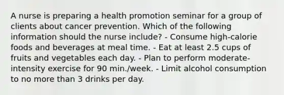 A nurse is preparing a health promotion seminar for a group of clients about cancer prevention. Which of the following information should the nurse include? - Consume high-calorie foods and beverages at meal time. - Eat at least 2.5 cups of fruits and vegetables each day. - Plan to perform moderate-intensity exercise for 90 min./week. - Limit alcohol consumption to no more than 3 drinks per day.