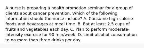 A nurse is preparing a health promotion seminar for a group of clients about cancer prevention. Which of the following information should the nurse include? A. Consume high-calorie foods and beverages at meal time. B. Eat at least 2.5 cups of fruits and vegetables each day. C. Plan to perform moderate-intensity exercise for 90 min/week. D. Limit alcohol consumption to no more than three drinks per day.