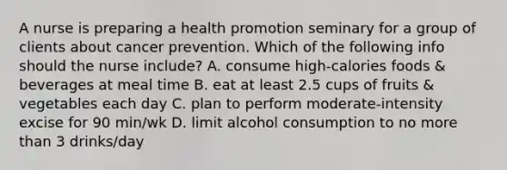 A nurse is preparing a health promotion seminary for a group of clients about cancer prevention. Which of the following info should the nurse include? A. consume high-calories foods & beverages at meal time B. eat at least 2.5 cups of fruits & vegetables each day C. plan to perform moderate-intensity excise for 90 min/wk D. limit alcohol consumption to no <a href='https://www.questionai.com/knowledge/keWHlEPx42-more-than' class='anchor-knowledge'>more than</a> 3 drinks/day