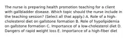 The nurse is preparing health promotion teaching for a client with gallbladder disease. Which topic should the nurse include in the teaching​ session? (Select all that​ apply.) A. Role of a​ high-cholesterol diet on gallstone formation B. Role of hypolipidemia on gallstone formation C. Importance of a​ low-cholesterol diet D. Dangers of rapid weight loss E. Importance of a​ high-fiber diet