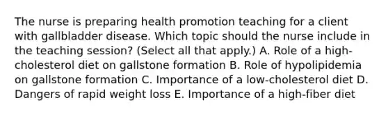 The nurse is preparing health promotion teaching for a client with gallbladder disease. Which topic should the nurse include in the teaching​ session? (Select all that​ apply.) A. Role of a​ high-cholesterol diet on gallstone formation B. Role of hypolipidemia on gallstone formation C. Importance of a​ low-cholesterol diet D. Dangers of rapid weight loss E. Importance of a​ high-fiber diet