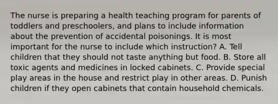 The nurse is preparing a health teaching program for parents of toddlers and preschoolers, and plans to include information about the prevention of accidental poisonings. It is most important for the nurse to include which instruction? A. Tell children that they should not taste anything but food. B. Store all toxic agents and medicines in locked cabinets. C. Provide special play areas in the house and restrict play in other areas. D. Punish children if they open cabinets that contain household chemicals.