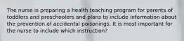 The nurse is preparing a health teaching program for parents of toddlers and preschoolers and plans to include information about the prevention of accidental poisonings. It is most important for the nurse to include which instruction?