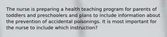 The nurse is preparing a health teaching program for parents of toddlers and preschoolers and plans to include information about the prevention of accidental poisonings. It is most important for the nurse to include which instruction?