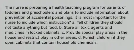 The nurse is preparing a health teaching program for parents of toddlers and preschoolers and plans to include information about prevention of accidental poisonings. It is most important for the nurse to include which instruction? a. Tell children they should not taste anything but food. b. Store all toxic agents and medicines in locked cabinets. c. Provide special play areas in the house and restrict play in other areas. d. Punish children if they open cabinets that contain household chemicals.