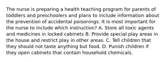 The nurse is preparing a health teaching program for parents of toddlers and preschoolers and plans to include information about the prevention of accidental poisonings. It is most important for the nurse to include which instruction? A. Store all toxic agents and medicines in locked cabinets B. Provide special play areas in the house and restrict play in other areas. C. Tell children that they should not taste anything but food. D. Punish children if they open cabinets that contain household chemicals.