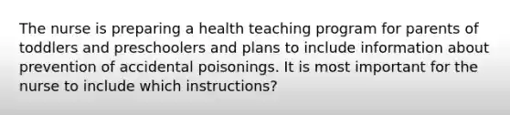 The nurse is preparing a health teaching program for parents of toddlers and preschoolers and plans to include information about prevention of accidental poisonings. It is most important for the nurse to include which instructions?