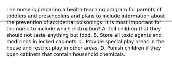 The nurse is preparing a health teaching program for parents of toddlers and preschoolers and plans to include information about the prevention of accidental poisonings. It is most important for the nurse to include which instruction? A. Tell children that they should not taste anything but food. B. Store all toxic agents and medicines in locked cabinets. C. Provide special play areas in the house and restrict play in other areas. D. Punish children if they open cabinets that contain household chemicals.