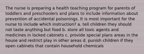 The nurse is preparing a health teaching program for parents of toddlers and preschoolers and plans to include information about prevention of accidental poisonings. It is most important for the nurse to include which instruction? a. tell children they should not taste anything but food b. store all toxic agents and medicines in locked cabinets c. provide special plans areas in the house and restrict play in other areas d. punish children if they open cabinets that contain household chemicals