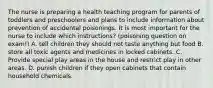 The nurse is preparing a health teaching program for parents of toddlers and preschoolers and plans to include information about prevention of accidental poisonings. It is most important for the nurse to include which instructions? (poisoning question on exam!) A. tell children they should not taste anything but food B. store all toxic agents and medicines in locked cabinets. C. Provide special play areas in the house and restrict play in other areas. D. punish children if they open cabinets that contain household chemicals.