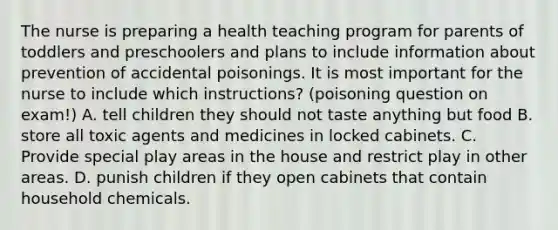 The nurse is preparing a health teaching program for parents of toddlers and preschoolers and plans to include information about prevention of accidental poisonings. It is most important for the nurse to include which instructions? (poisoning question on exam!) A. tell children they should not taste anything but food B. store all toxic agents and medicines in locked cabinets. C. Provide special play areas in the house and restrict play in other areas. D. punish children if they open cabinets that contain household chemicals.