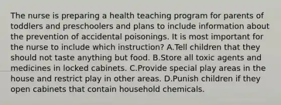 The nurse is preparing a health teaching program for parents of toddlers and preschoolers and plans to include information about the prevention of accidental poisonings. It is most important for the nurse to include which instruction? A.Tell children that they should not taste anything but food. B.Store all toxic agents and medicines in locked cabinets. C.Provide special play areas in the house and restrict play in other areas. D.Punish children if they open cabinets that contain household chemicals.