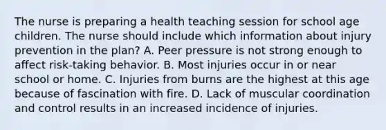 The nurse is preparing a health teaching session for school age children. The nurse should include which information about injury prevention in the plan? A. Peer pressure is not strong enough to affect risk-taking behavior. B. Most injuries occur in or near school or home. C. Injuries from burns are the highest at this age because of fascination with fire. D. Lack of muscular coordination and control results in an increased incidence of injuries.