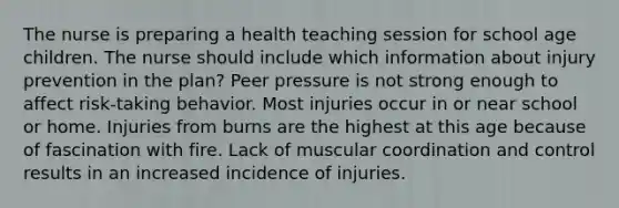 The nurse is preparing a health teaching session for school age children. The nurse should include which information about injury prevention in the plan? Peer pressure is not strong enough to affect risk-taking behavior. Most injuries occur in or near school or home. Injuries from burns are the highest at this age because of fascination with fire. Lack of muscular coordination and control results in an increased incidence of injuries.