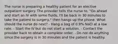 The nurse is preparing a healthy patient for an elective outpatient surgery. The provider tells the nurse to, "Go ahead and start an IV with some fluids, I'll be back in 30 minutes to take the patient to surgery," then hangs up the phone. What should the nurse do next? - Hang a bag of 0.9% NaCl at a low rate. - Start the IV but do not start a solution. - Contact the provider back to obtain a complete order. - Do not do anything since the surgery is in 30 minutes and the patient is healthy.