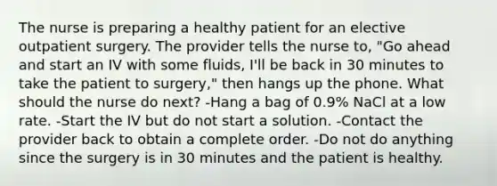 The nurse is preparing a healthy patient for an elective outpatient surgery. The provider tells the nurse to, "Go ahead and start an IV with some fluids, I'll be back in 30 minutes to take the patient to surgery," then hangs up the phone. What should the nurse do next? -Hang a bag of 0.9% NaCl at a low rate. -Start the IV but do not start a solution. -Contact the provider back to obtain a complete order. -Do not do anything since the surgery is in 30 minutes and the patient is healthy.