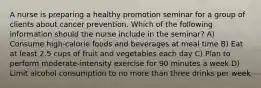 A nurse is preparing a healthy promotion seminar for a group of clients about cancer prevention. Which of the following information should the nurse include in the seminar? A) Consume high-calorie foods and beverages at meal time B) Eat at least 2.5 cups of fruit and vegetables each day C) Plan to perform moderate-intensity exercise for 90 minutes a week D) Limit alcohol consumption to no more than three drinks per week