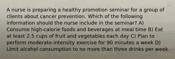 A nurse is preparing a healthy promotion seminar for a group of clients about cancer prevention. Which of the following information should the nurse include in the seminar? A) Consume high-calorie foods and beverages at meal time B) Eat at least 2.5 cups of fruit and vegetables each day C) Plan to perform moderate-intensity exercise for 90 minutes a week D) Limit alcohol consumption to no more than three drinks per week