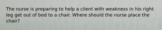 The nurse is preparing to help a client with weakness in his right leg get out of bed to a chair. Where should the nurse place the chair?