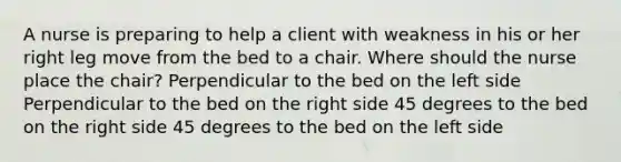 A nurse is preparing to help a client with weakness in his or her right leg move from the bed to a chair. Where should the nurse place the chair? Perpendicular to the bed on the left side Perpendicular to the bed on the right side 45 degrees to the bed on the right side 45 degrees to the bed on the left side