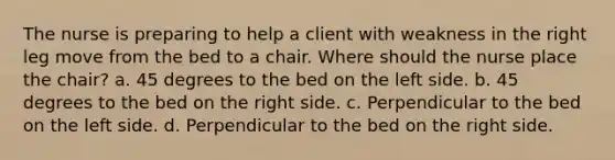 The nurse is preparing to help a client with weakness in the right leg move from the bed to a chair. Where should the nurse place the chair? a. 45 degrees to the bed on the left side. b. 45 degrees to the bed on the right side. c. Perpendicular to the bed on the left side. d. Perpendicular to the bed on the right side.