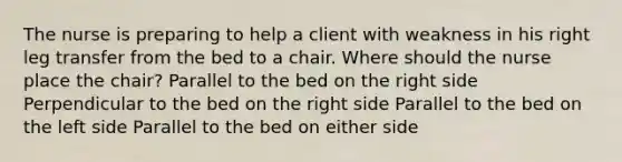 The nurse is preparing to help a client with weakness in his right leg transfer from the bed to a chair. Where should the nurse place the chair? Parallel to the bed on the right side Perpendicular to the bed on the right side Parallel to the bed on the left side Parallel to the bed on either side