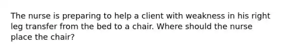 The nurse is preparing to help a client with weakness in his right leg transfer from the bed to a chair. Where should the nurse place the chair?