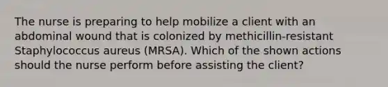 The nurse is preparing to help mobilize a client with an abdominal wound that is colonized by methicillin-resistant Staphylococcus aureus (MRSA). Which of the shown actions should the nurse perform before assisting the client?