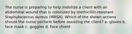 The nurse is preparing to help mobilize a client with an abdominal wound that is colonized by methicillin-resistant Staphylococcus aureus (MRSA). Which of the shown actions should the nurse perform before assisting the client? a. gloves b. face mask c. goggles d. face shield