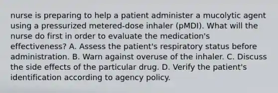 nurse is preparing to help a patient administer a mucolytic agent using a pressurized metered-dose inhaler (pMDI). What will the nurse do first in order to evaluate the medication's effectiveness? A. Assess the patient's respiratory status before administration. B. Warn against overuse of the inhaler. C. Discuss the side effects of the particular drug. D. Verify the patient's identification according to agency policy.