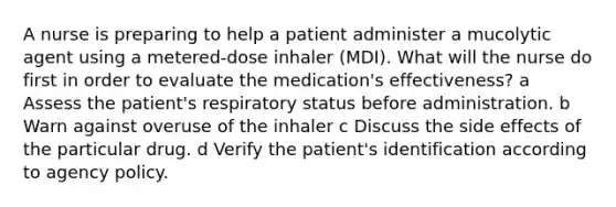 A nurse is preparing to help a patient administer a mucolytic agent using a metered-dose inhaler (MDI). What will the nurse do first in order to evaluate the medication's effectiveness? a Assess the patient's respiratory status before administration. b Warn against overuse of the inhaler c Discuss the side effects of the particular drug. d Verify the patient's identification according to agency policy.