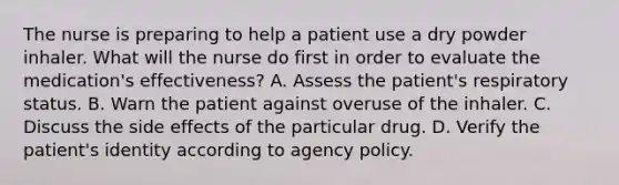 The nurse is preparing to help a patient use a dry powder inhaler. What will the nurse do first in order to evaluate the medication's effectiveness? A. Assess the patient's respiratory status. B. Warn the patient against overuse of the inhaler. C. Discuss the side effects of the particular drug. D. Verify the patient's identity according to agency policy.