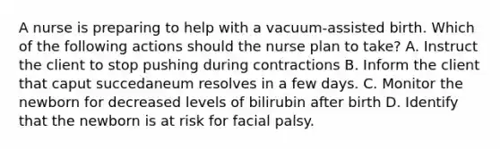 A nurse is preparing to help with a vacuum-assisted birth. Which of the following actions should the nurse plan to take? A. Instruct the client to stop pushing during contractions B. Inform the client that caput succedaneum resolves in a few days. C. Monitor the newborn for decreased levels of bilirubin after birth D. Identify that the newborn is at risk for facial palsy.