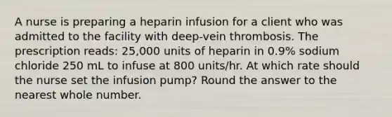 A nurse is preparing a heparin infusion for a client who was admitted to the facility with deep-vein thrombosis. The prescription reads: 25,000 units of heparin in 0.9% sodium chloride 250 mL to infuse at 800 units/hr. At which rate should the nurse set the infusion pump? Round the answer to the nearest whole number.