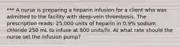 *** A nurse is preparing a heparin infusion for a client who was admitted to the facility with deep-vein thrombosis. The prescription reads: 25,000 units of heparin in 0.9% sodium chloride 250 mL to infuse at 800 units/hr. At what rate should the nurse set the infusion pump?