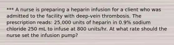 *** A nurse is preparing a heparin infusion for a client who was admitted to the facility with deep-vein thrombosis. The prescription reads: 25,000 units of heparin in 0.9% sodium chloride 250 mL to infuse at 800 units/hr. At what rate should the nurse set the infusion pump?