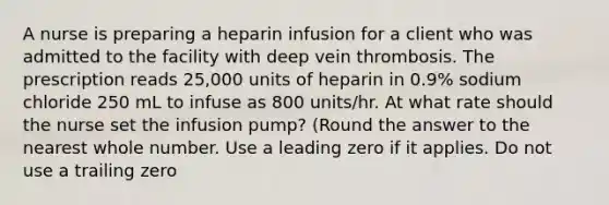 A nurse is preparing a heparin infusion for a client who was admitted to the facility with deep vein thrombosis. The prescription reads 25,000 units of heparin in 0.9% sodium chloride 250 mL to infuse as 800 units/hr. At what rate should the nurse set the infusion pump? (Round the answer to the nearest whole number. Use a leading zero if it applies. Do not use a trailing zero