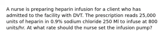 A nurse is preparing heparin infusion for a client who has admitted to the facility with DVT. The prescription reads 25,000 units of heparin in 0.9% sodium chloride 250 Ml to infuse at 800 units/hr. At what rate should the nurse set the infusion pump?