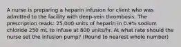 A nurse is preparing a heparin infusion for client who was admitted to the facility with deep-vein thrombosis. The prescription reads: 25,000 units of heparin in 0.9% sodium chloride 250 mL to infuse at 800 units/hr. At what rate should the nurse set the infusion pump? (Round to nearest whole number)