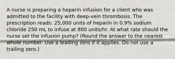 A nurse is preparing a heparin infusion for a client who was admitted to the facility with deep-vein thrombosis. The prescription reads: 25,000 units of heparin in 0.9% sodium chloride 250 mL to infuse at 800 units/hr. At what rate should the nurse set the infusion pump? (Round the answer to the nearest whole number. Use a leading zero if it applies. Do not use a trailing zero.)