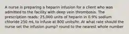 A nurse is preparing a heparin infusion for a client who was admitted to the facility with deep vein thrombosis. The prescription reads: 25,000 units of heparin in 0.9% sodium chloride 250 mL to infuse at 800 units/hr. At what rate should the nurse set the infusion pump? round to the nearest whole number