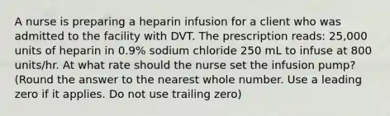 A nurse is preparing a heparin infusion for a client who was admitted to the facility with DVT. The prescription reads: 25,000 units of heparin in 0.9% sodium chloride 250 mL to infuse at 800 units/hr. At what rate should the nurse set the infusion pump? (Round the answer to the nearest whole number. Use a leading zero if it applies. Do not use trailing zero)