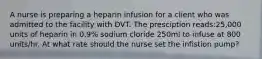 A nurse is preparing a heparin infusion for a client who was admitted to the facility with DVT. The presciption reads:25,000 units of heparin in 0.9% sodium cloride 250ml to infuse at 800 units/hr. At what rate should the nurse set the infistion pump?